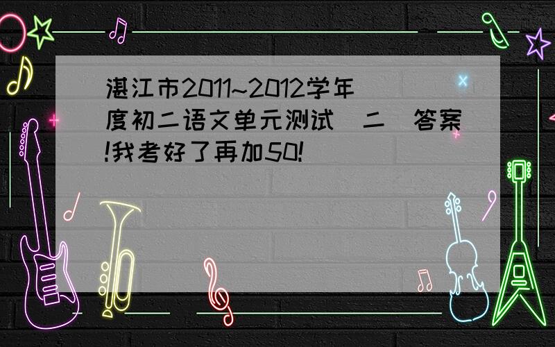 湛江市2011~2012学年度初二语文单元测试（二）答案!我考好了再加50!