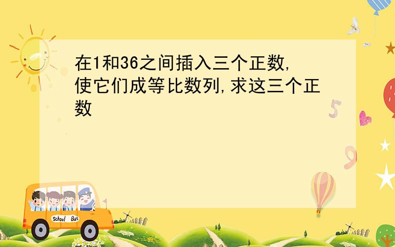 在1和36之间插入三个正数,使它们成等比数列,求这三个正数