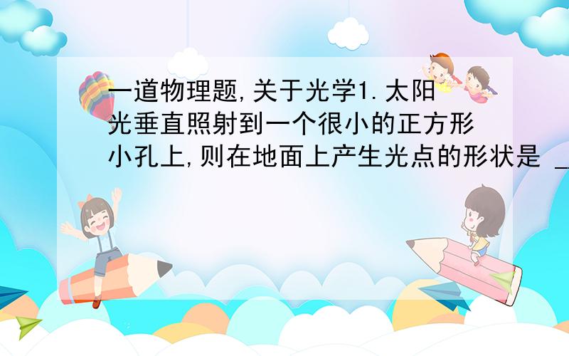 一道物理题,关于光学1.太阳光垂直照射到一个很小的正方形小孔上,则在地面上产生光点的形状是 _______形的,这种现象 叫 ________,是由于 ______________而形成的.