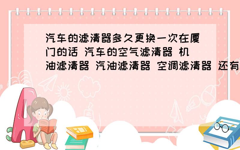 汽车的滤清器多久更换一次在厦门的话 汽车的空气滤清器 机油滤清器 汽油滤清器 空调滤清器 还有那个火花塞 要多久更换一次?或者是要到几万公里的时候才更换?这些都搞不懂 每次都是去