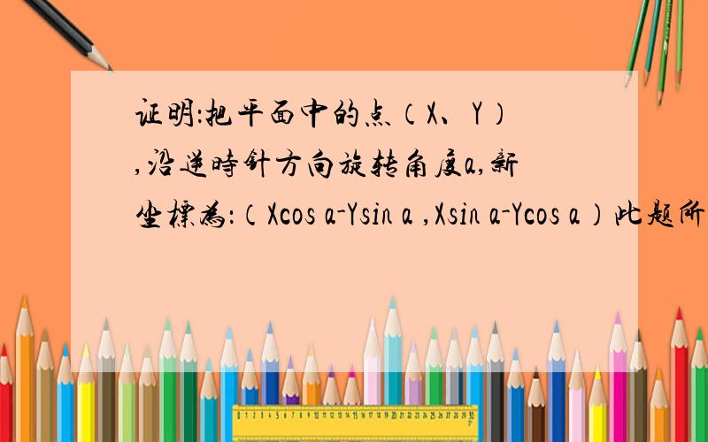 证明：把平面中的点（X、Y）,沿逆时针方向旋转角度a,新坐标为：（Xcos a-Ysin a ,Xsin a-Ycos a）此题所说为平面直角坐标系中的点,要求使用相似形等几何方法证明!（极坐标的证明已经解决）