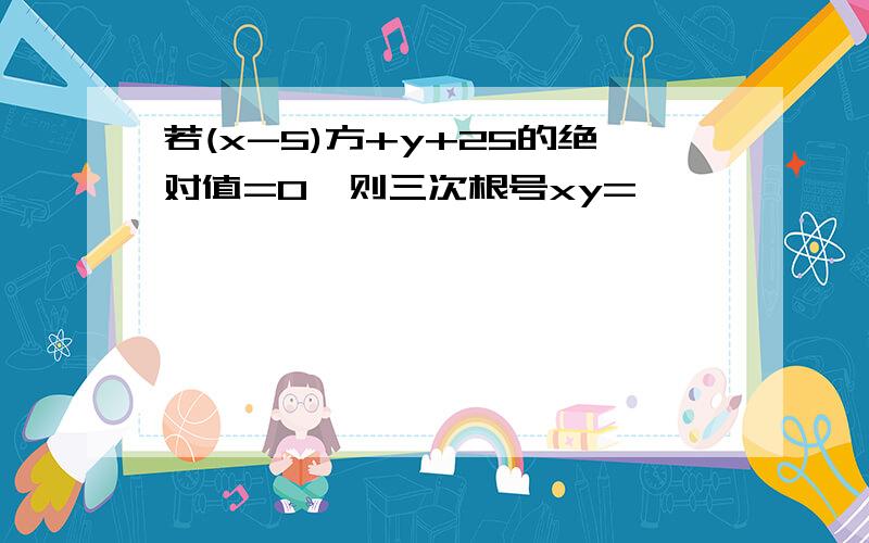 若(x-5)方+y+25的绝对值=0,则三次根号xy=