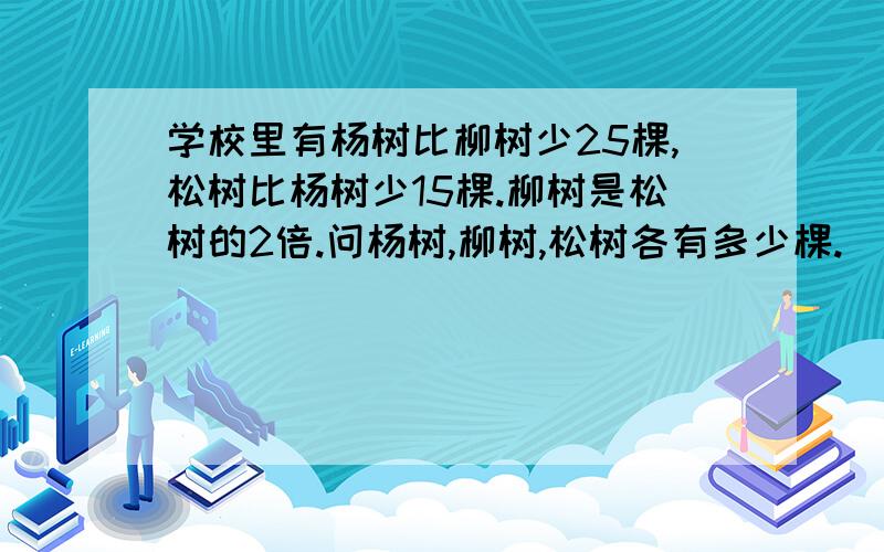 学校里有杨树比柳树少25棵,松树比杨树少15棵.柳树是松树的2倍.问杨树,柳树,松树各有多少棵.