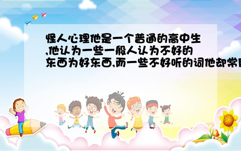 怪人心理他是一个普通的高中生,他认为一些一般人认为不好的东西为好东西,而一些不好听的词他却常用,比如：去吃饭不说“吃饭”而说“吃屎”.这是一个什么心理?正常吗?他是一个正常人