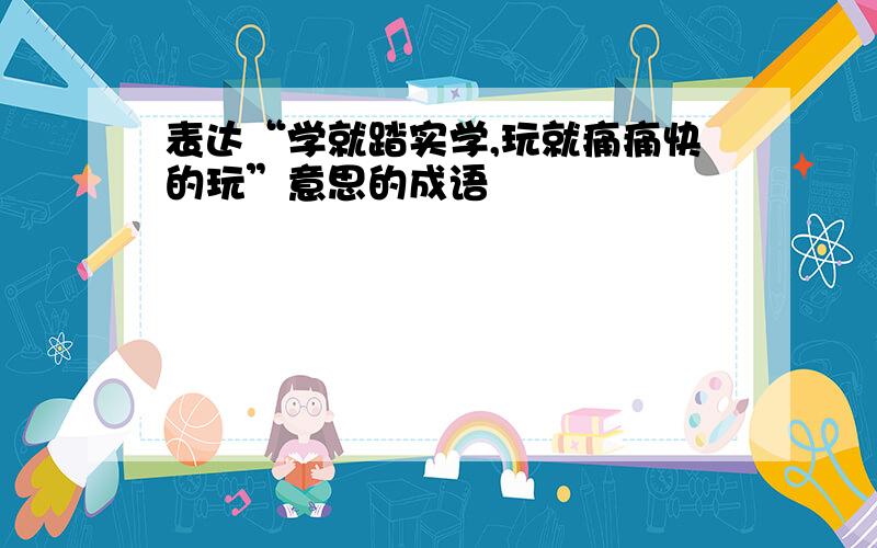 表达“学就踏实学,玩就痛痛快的玩”意思的成语