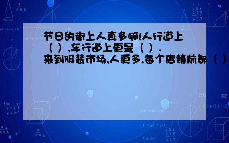 节日的街上人真多啊!人行道上（ ）,车行道上更是（ ）.来到服装市场,人更多,每个店铺前都（ ）.影剧院前的广场上成了人的海洋,可以说是（ ）,影剧院里面更是（ ）.