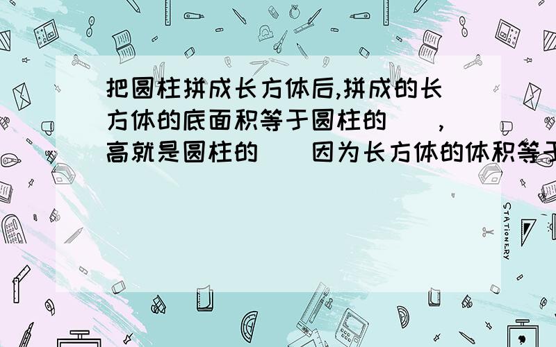 把圆柱拼成长方体后,拼成的长方体的底面积等于圆柱的（）,高就是圆柱的（）因为长方体的体积等于（）所以这里是接着上面的题目的：所以圆柱的体积计算公式是（ ）