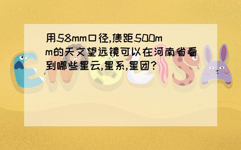 用58mm口径,焦距500mm的天文望远镜可以在河南省看到哪些星云,星系,星团?