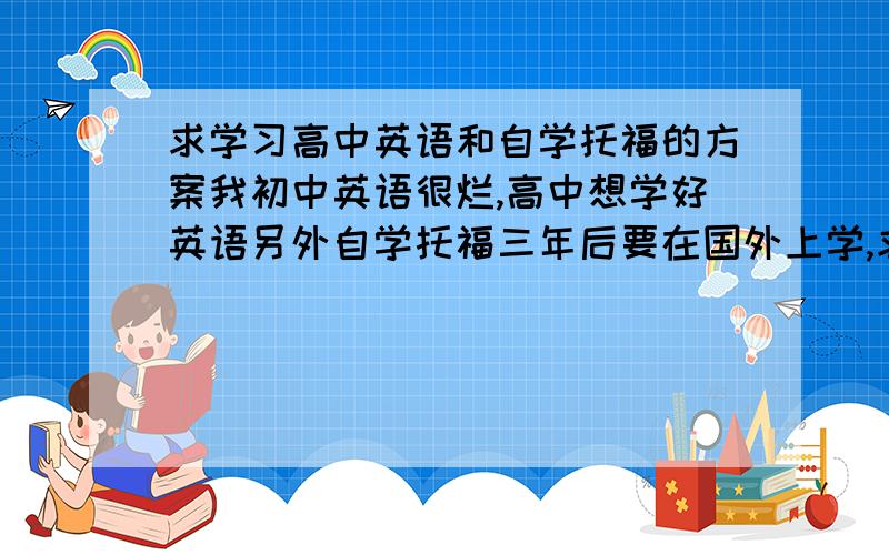 求学习高中英语和自学托福的方案我初中英语很烂,高中想学好英语另外自学托福三年后要在国外上学,求高中如何学好英语处理托福和高英的方案.话说自学三年托福拿个证应该不是事吧?可是