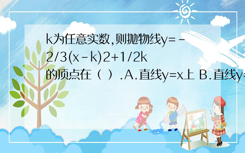 k为任意实数,则抛物线y=-2/3(x-k)2+1/2k的顶点在（ ）.A.直线y=x上 B.直线y=-x上 C.直线y=1/2x上D.直线y=-1/2x上【提问者补充：重要的是过程~答案神马的可以是浮云~】