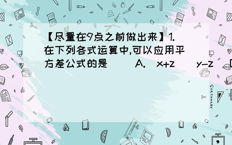 【尽量在9点之前做出来】1.在下列各式运算中,可以应用平方差公式的是（ ）A.（x+z)（y-z) B.（x+y）（x-z)C.（z+x)（x-z） D.（x+z）（-x-z）2.下列等式成立的是（ ）A.(A-B)^2＝a^2-ab+b^2 b.(a+3b)^2＝a^2+9