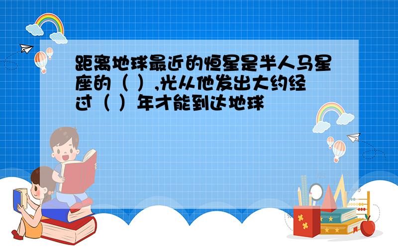 距离地球最近的恒星是半人马星座的（ ）,光从他发出大约经过（ ）年才能到达地球