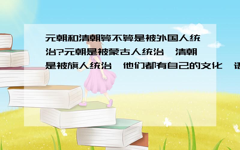 元朝和清朝算不算是被外国人统治?元朝是被蒙古人统治,清朝是被旗人统治,他们都有自己的文化,语言和文字.和我们汉人差距很大.他们在那个时期应该都算是外国人吧?那如果2战的时候,我们