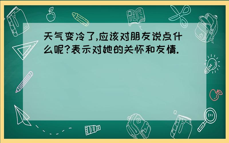 天气变冷了,应该对朋友说点什么呢?表示对她的关怀和友情.