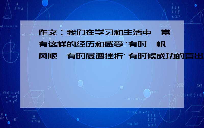 作文：我们在学习和生活中,常有这样的经历和感受‘有时一帆风顺,有时屡遭挫折’有时候成功的喜出望外,有失败的垂头丧气；常为亲情,友情所感动,时有误会、烦恼相伴随；有叫人愉悦的