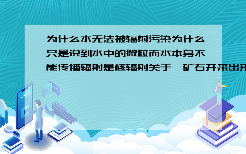 为什么水无法被辐射污染为什么只是说到水中的微粒而水本身不能传播辐射是核辐射关于铀矿石开采出来后，就地堆放，没有采取防辐措施这种情况会污染水源吗