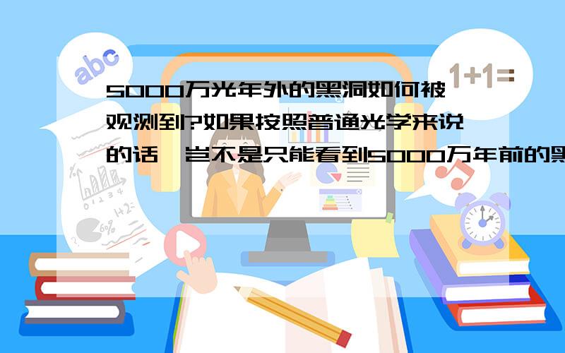 5000万光年外的黑洞如何被观测到?如果按照普通光学来说的话,岂不是只能看到5000万年前的黑洞?但是最近美国发现的才有30年寿命的黑洞又是如何被观测到的呢?