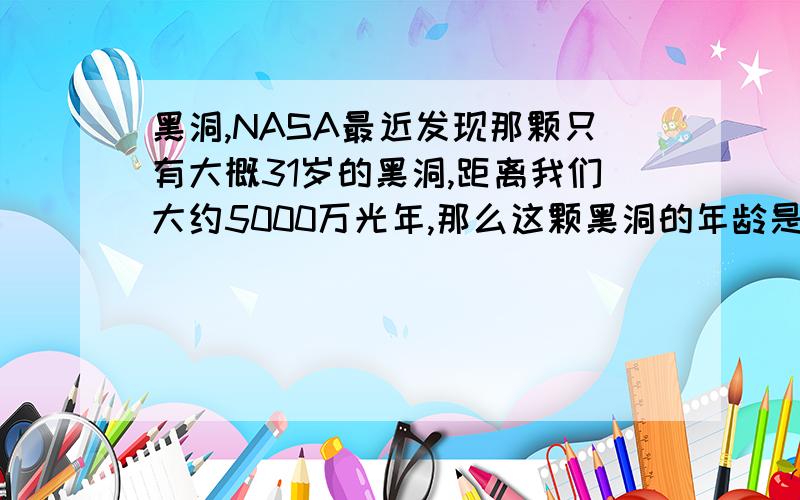 黑洞,NASA最近发现那颗只有大概31岁的黑洞,距离我们大约5000万光年,那么这颗黑洞的年龄是大约31岁呢?还是大概是（5000万+31）岁.1.那么按天文学角度上的规定,站在观测者的角度上来说,这颗黑