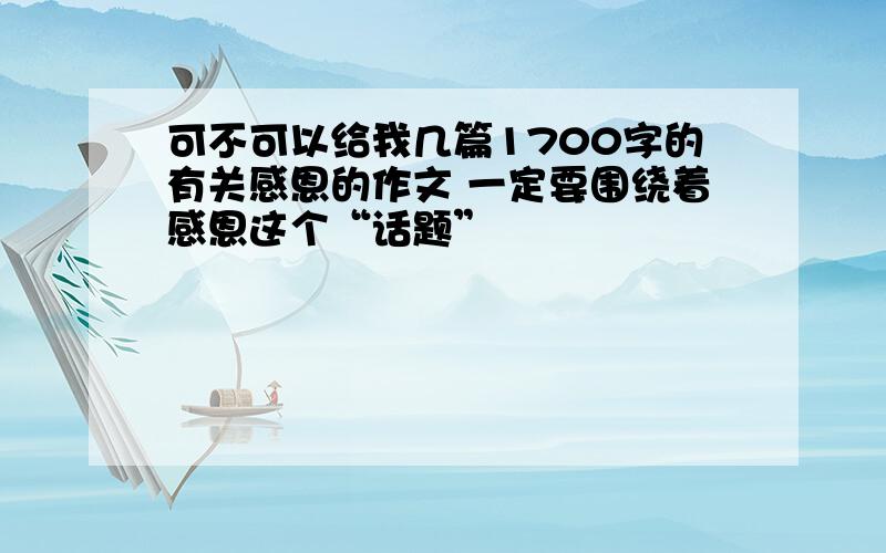 可不可以给我几篇1700字的有关感恩的作文 一定要围绕着感恩这个“话题”