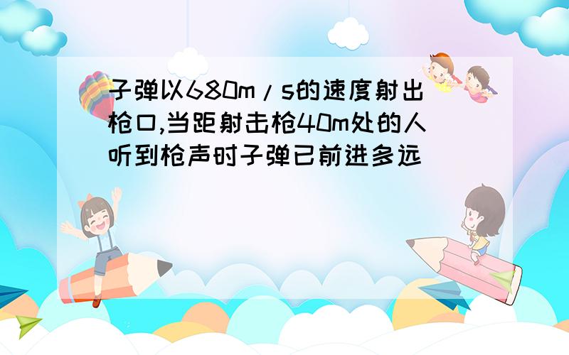 子弹以680m/s的速度射出枪口,当距射击枪40m处的人听到枪声时子弹已前进多远