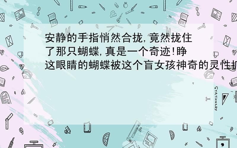 安静的手指悄然合拢,竟然拢住了那只蝴蝶,真是一个奇迹!睁这眼睛的蝴蝶被这个盲女孩神奇的灵性抓住了.