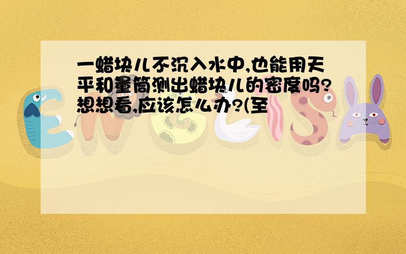 一蜡块儿不沉入水中,也能用天平和量筒测出蜡块儿的密度吗?想想看,应该怎么办?(至