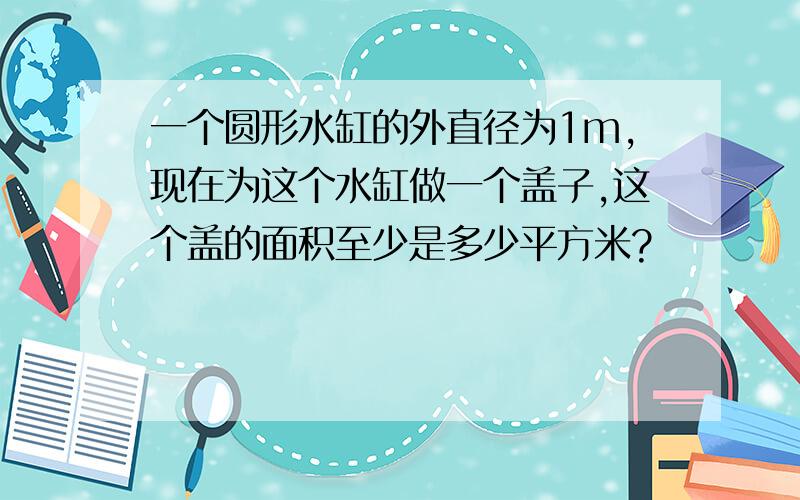 一个圆形水缸的外直径为1m,现在为这个水缸做一个盖子,这个盖的面积至少是多少平方米?