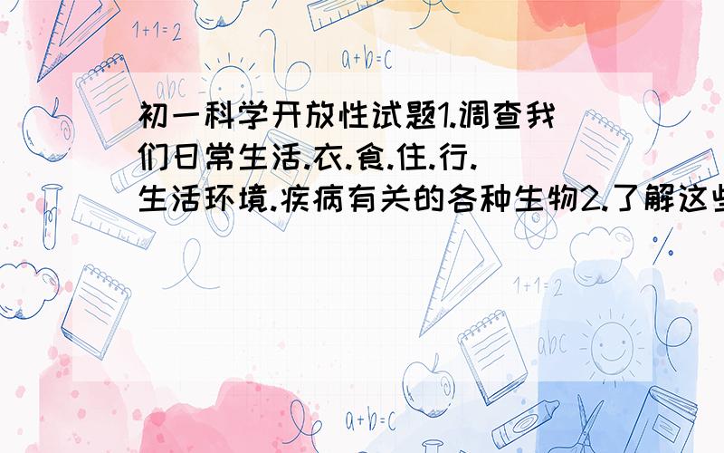 初一科学开放性试题1.调查我们日常生活.衣.食.住.行.生活环境.疾病有关的各种生物2.了解这些生物的生活环境3.确定每种生物的类群4.写出报告,讨论生物对人类生存的意义