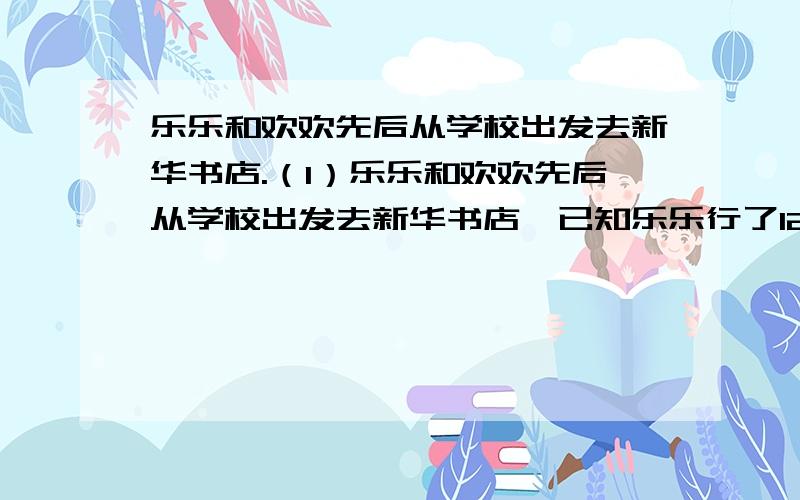 乐乐和欢欢先后从学校出发去新华书店.（1）乐乐和欢欢先后从学校出发去新华书店,已知乐乐行了12千米后欢欢才出发,欢欢每小时行14千米,乐乐每小时行10千米,多少时间后欢欢追上乐乐?（2