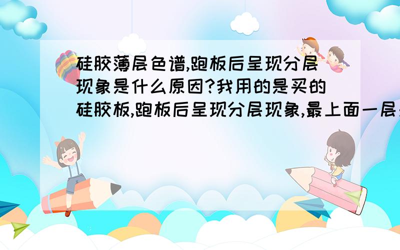 硅胶薄层色谱,跑板后呈现分层现象是什么原因?我用的是买的硅胶板,跑板后呈现分层现象,最上面一层是一片黄色,接着是很乱的一片灰色,在接下来又是另一层,而我要的主斑点几乎和原点挨着