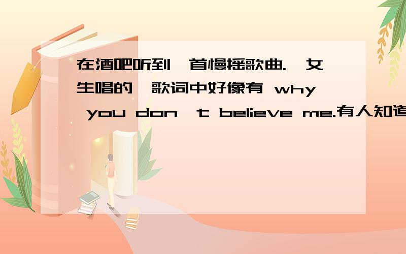 在酒吧听到一首慢摇歌曲.,女生唱的,歌词中好像有 why you don't believe me.有人知道嘛?不是很快的那种,女生的声音不细.说错了.是 why don't u believe me