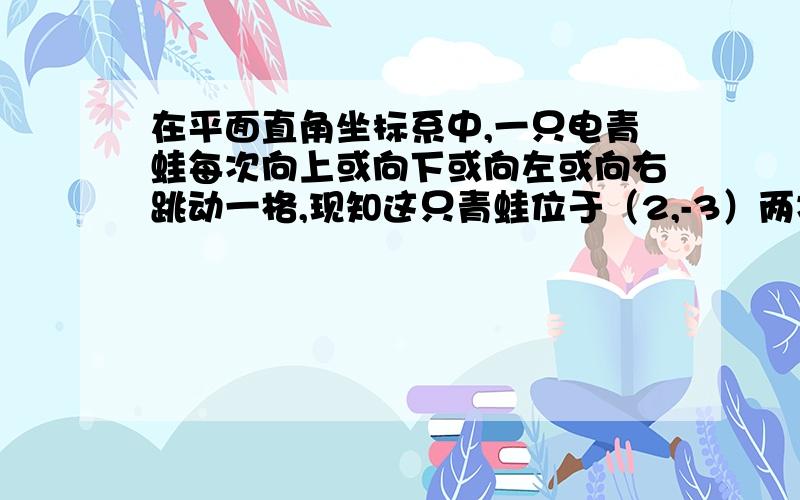 在平面直角坐标系中,一只电青蛙每次向上或向下或向左或向右跳动一格,现知这只青蛙位于（2,-3）两次跳动后 不可能跳到的位置是 A （3,-2） B （4,-3）C （4,-2）D（1,-2）