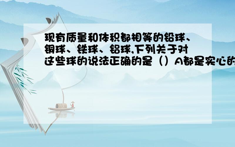 现有质量和体积都相等的铅球、铜球、铁球、铝球,下列关于对这些球的说法正确的是（）A都是实心的B都是空心的C铁球一定是空心的D铝球一定是空心的随便解释一下