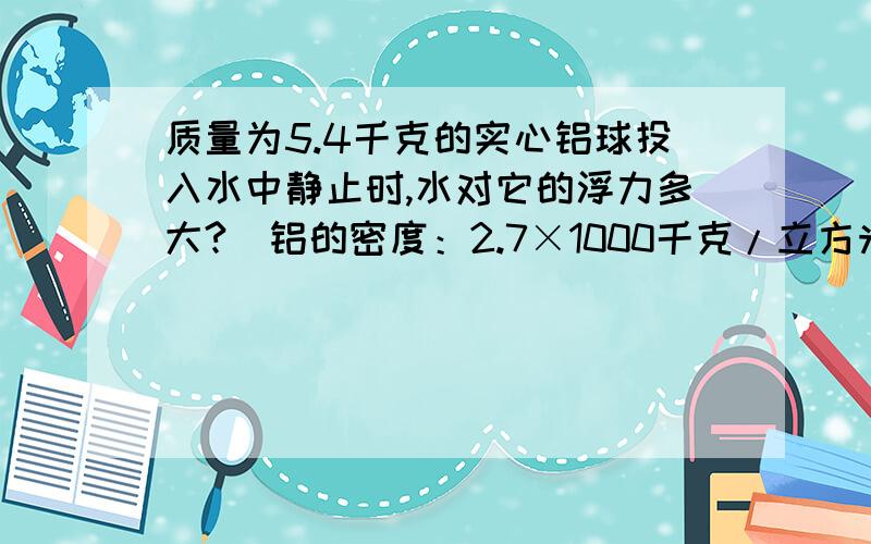 质量为5.4千克的实心铝球投入水中静止时,水对它的浮力多大?(铝的密度：2.7×1000千克/立方米