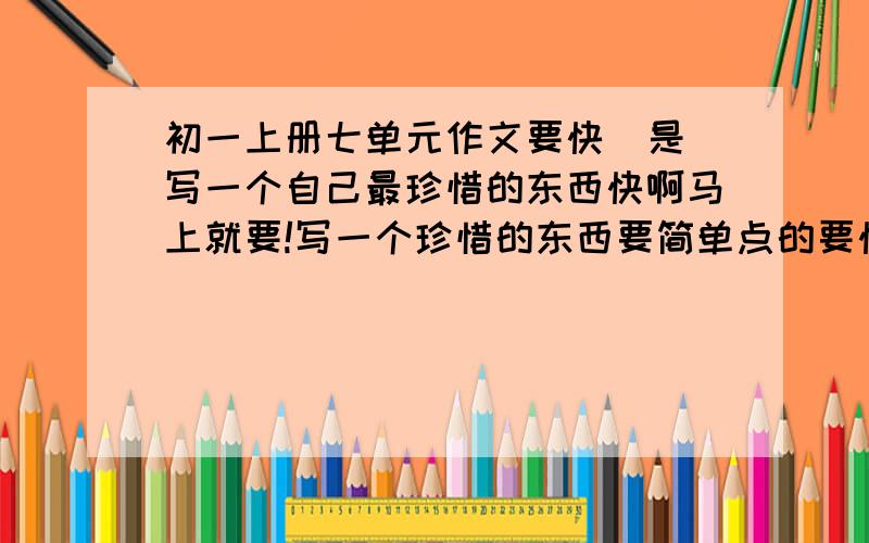 初一上册七单元作文要快  是写一个自己最珍惜的东西快啊马上就要!写一个珍惜的东西要简单点的要快!!!不要关于生命的