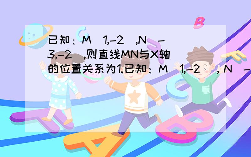 已知：M（1,-2）,N（-3,-2）,则直线MN与X轴的位置关系为1.已知：M（1,-2），N（-3，-2），则直线MN与X轴的位置关系为2.已知：P（-3,2），PA平行X轴，PA=4，则A点坐标 ；PB平行Y轴，PB=3，则B点坐标