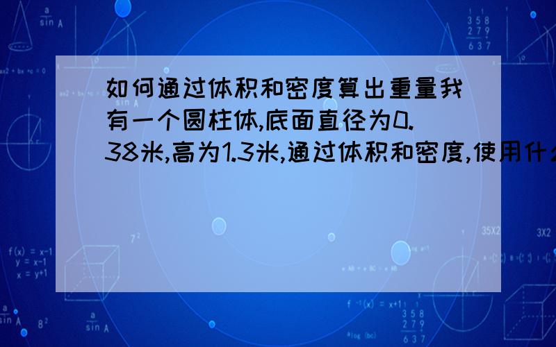 如何通过体积和密度算出重量我有一个圆柱体,底面直径为0.38米,高为1.3米,通过体积和密度,使用什么公式能算出算出重量?