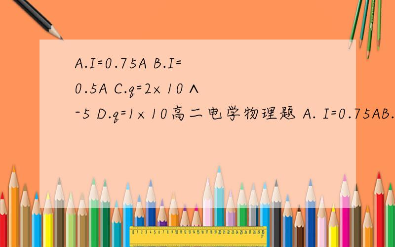 A.I=0.75A B.I=0.5A C.q=2×10∧-5 D.q=1×10高二电学物理题 A. I=0.75AB.I=0.5AC.q=2×10∧-5D.q=1×10∧-5我主要是q不会算 求详解谢谢