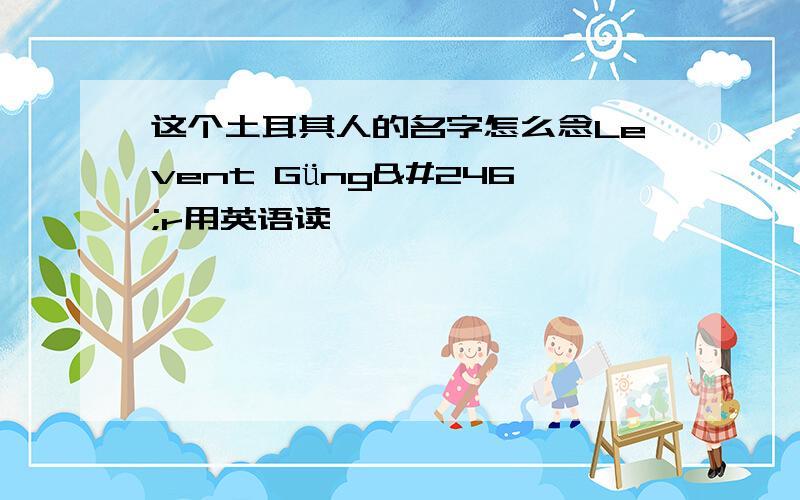 这个土耳其人的名字怎么念Levent Güngör用英语读