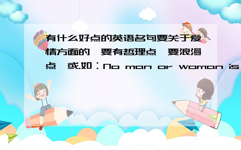 有什么好点的英语名句要关于爱情方面的,要有哲理点,要浪漫点,或.如：No man or woman is worth your tears,and the one who is ,won't make you cry