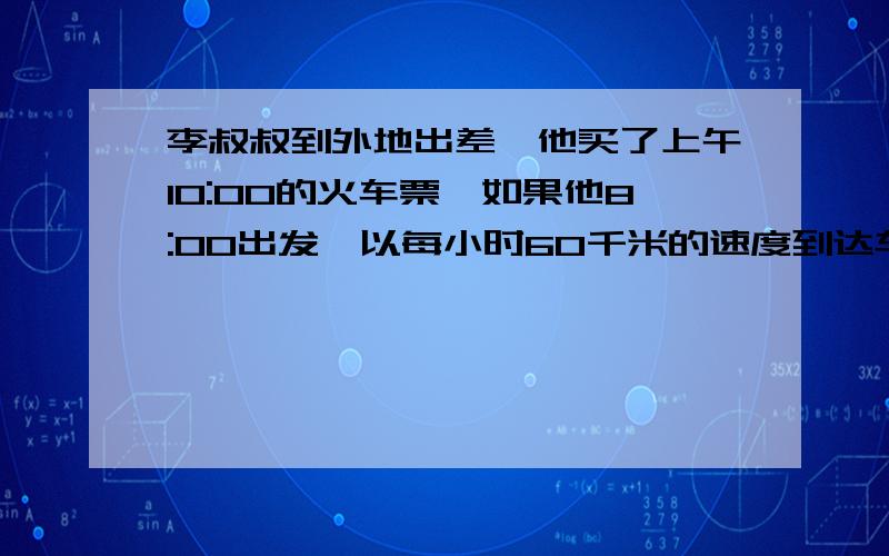 李叔叔到外地出差,他买了上午10:00的火车票,如果他8:00出发,以每小时60千米的速度到达车站时,火车已经开出15分钟,现在李叔叔要在开车前20分钟到达车站.1.如果开车速度不变,李叔叔最晚几点