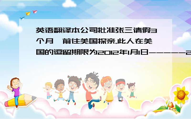 英语翻译本公司批准张三请假3个月,前往美国探亲.此人在美国的逗留期限为2012年1月1日-----2012年3月30日,签证过期前返回中国.