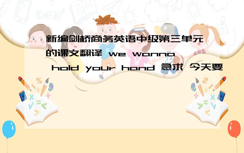 新编剑桥商务英语中级第三单元的课文翻译 we wanna hold your hand 急求 今天要