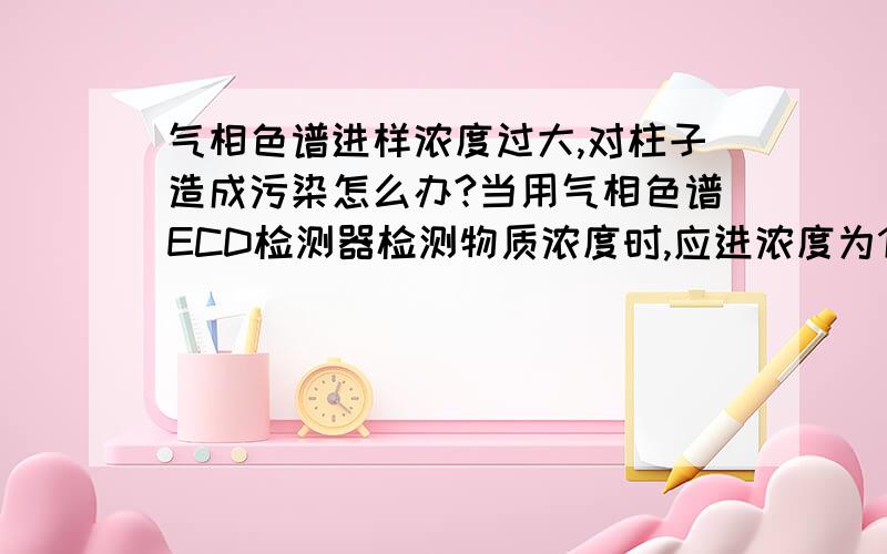 气相色谱进样浓度过大,对柱子造成污染怎么办?当用气相色谱ECD检测器检测物质浓度时,应进浓度为1ppm,结果进了500ppm浓度太大致使柱子（毛细管柱）上残留了某些物质,怕影响低浓度样品的进