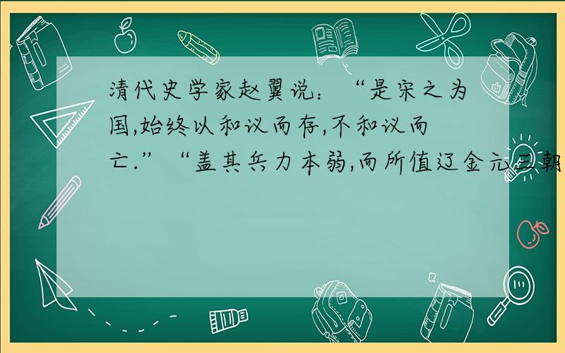 清代史学家赵翼说：“是宋之为国,始终以和议而存,不和议而亡.”“盖其兵力本弱,而所值辽金元三朝皆当勃兴之运,天下所兴,固非人力可争,以和保邦,犹不失图全之善策.”结合你对北宋、南