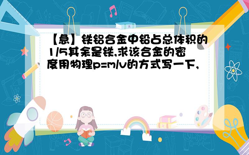 【急】铁铝合金中铅占总体积的1/5其余是铁,求该合金的密度用物理p=m/v的方式写一下,