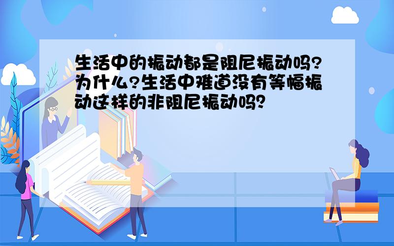 生活中的振动都是阻尼振动吗?为什么?生活中难道没有等幅振动这样的非阻尼振动吗？