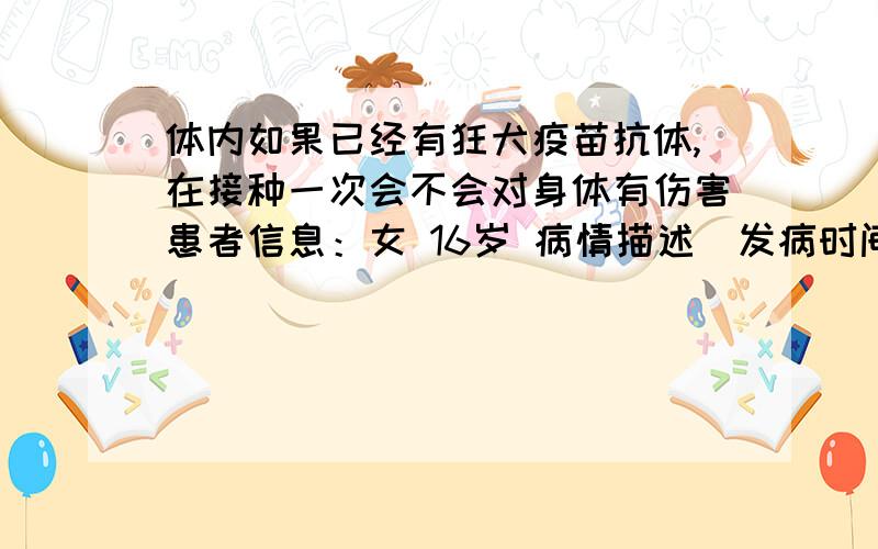 体内如果已经有狂犬疫苗抗体,在接种一次会不会对身体有伤害患者信息：女 16岁 病情描述(发病时间、主要症状等)：我是二月份打的辽宁成大狂犬疫苗,不知道可以管多长时间.现在已经过去