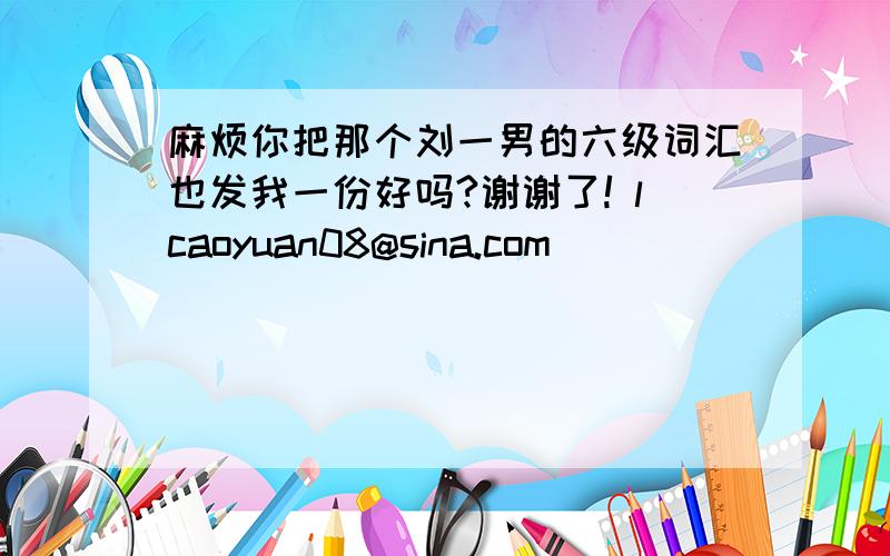 麻烦你把那个刘一男的六级词汇也发我一份好吗?谢谢了! lcaoyuan08@sina.com