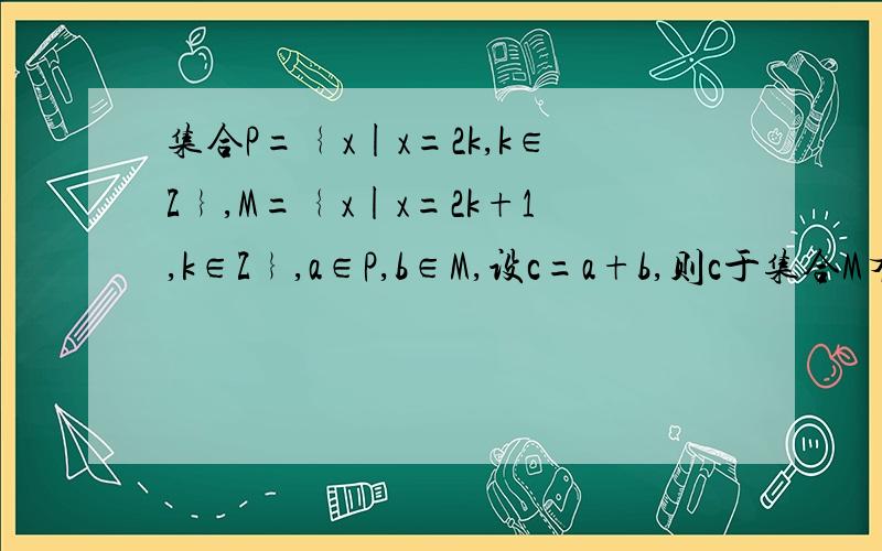 集合P=﹛x|x=2k,k∈Z﹜,M=﹛x|x=2k+1,k∈Z﹜,a∈P,b∈M,设c=a+b,则c于集合M有什么关系?